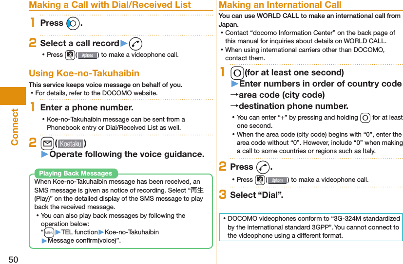 50Connect Making a Call with Dial/Received List1Press Co.2Select a call record󱚤d ⿠Press c( ) to make a videophone call.  Using Koe-no-TakuhaibinThis service keeps voice message on behalf of you. ⿠For details, refer to the DOCOMO website.1Enter a phone number. ⿠Koe-no-Takuhaibin message can be sent from a Phonebook entry or Dial/Received List as well.2l( )󱚤Operate following the voice guidance.When Koe-no-Takuhaibin message has been received, an SMS message is given as notice of recording. Select “再生 (Play)” on the detailed display of the SMS message to play back the received message. ⿠You can also play back messages by following the operation below:“m󱚤TEL function󱚤Koe-no-Takuhaibin󱚤Message conﬁ rm(voice)”.Playing Back Messages Making an International CallYou can use  WORLD CALL to make an international call from Japan. ⿠Contact “docomo Information Center” on the back page of this manual for inquiries about details on WORLD CALL. ⿠When using international carriers other than DOCOMO, contact them.10(for at least one second)󱚤Enter numbers in order of country codearea code (city code)destination phone number. ⿠You can enter “+” by pressing and holding 0 for at least one second. ⿠When the area code (city code) begins with “0”, enter the area code without “0”. However, include “0” when making a call to some countries or regions such as Italy.2Press d. ⿠Press c( ) to make a videophone call.3Select “Dial”. ⿠DOCOMO videophones conform to “3G-324M standardized by the international standard 3GPP”. You cannot connect to the videophone using a different format.