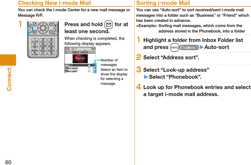 60Connect Checking New i-mode MailYou can check the i-mode Center for a new mail message or Message R/F.1Press and hold l for at least one second.When checking is completed, the following display appears.Number of messagesSelect an item to show the display for selecting a message. Sorting i-mode MailYou can use “Auto-sort” to sort received/sent i-mode mail messages into a folder such as “Business” or “Friend” which has been created in advance.&lt;Example&gt; Sorting mail messages, which come from the address stored in the Phonebook, into a folder1Highlight a folder from Inbox Folder list and press m()󱚤Auto-sort2Select “Address sort”.3Select “Look-up address”󱚤Select “Phonebook”.4Look up for Phonebook entries and select a target i-mode mail address.