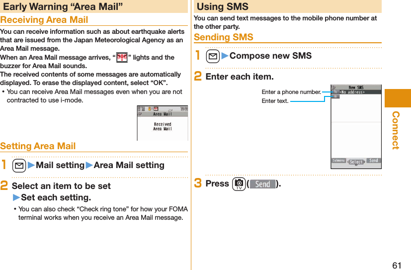 61Connect Early Warning “ Area Mail”Receiving Area MailYou can receive information such as about earthquake alerts that are issued from the Japan Meteorological Agency as an Area Mail message. When an Area Mail message arrives, “ ” lights and the buzzer for Area Mail sounds.The received contents of some messages are automatically displayed. To erase the displayed content, select “OK”. ⿠You can receive Area Mail messages even when you are not contracted to use i-mode.Setting Area Mail1l󱚤Mail setting󱚤Area Mail setting2Select an item to be set󱚤Set each setting. ⿠You can also check “Check ring tone” for how your FOMA terminal works when you receive an Area Mail message. Using SMSYou can send text messages to the mobile phone number at the other party.  Sending SMS1l󱚤Compose new SMS2Enter each item.Enter a phone number.Enter text.3Press c( ).