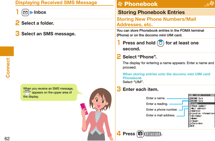 62Connect Displaying Received SMS Message1l󱚤Inbox2Select a folder.3Select an SMS message.  Phonebook  Storing Phonebook EntriesStoring New Phone Numbers/Mail Addresses, etc.You can store Phonebook entries in the FOMA terminal (Phone) or on the docomo mini UIM card.1Press and hold Zo for at least one second.2Select “Phone”.The display for entering a name appears. Enter a name and proceed.When storing entries onto the docomo mini UIM card PhonebookSelect “UIM”.3Enter each item.Enter a name.Enter a reading.Enter a phone number.Enter a mail address.4Press c( ).When you receive an SMS message, “” appears on the upper area of the display.