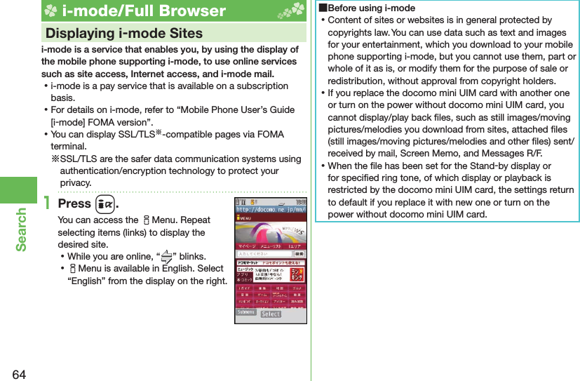 64Search i-mode/Full Browser    Displaying i-mode Sitesi-mode is a service that enables you, by using the display of the mobile phone supporting i-mode, to use online services such as site access, Internet access, and i-mode mail. ⿠i-mode is a pay service that is available on a subscription basis. ⿠For details on i-mode, refer to “Mobile Phone User’s Guide [i-mode] FOMA version”. ⿠You can display SSL/TLS※-compatible pages via FOMA terminal.※SSL/TLS are the safer data communication systems using authentication/encryption technology to protect your privacy.1Press i.You can access the iMenu. Repeat selecting items (links) to display the desired site. ⿠While you are online, “ ” blinks. ⿠iMenu is available in English. Select “English” from the display on the right. ■Before using i-mode ⿠Content of sites or websites is in general protected by copyrights law. You can use data such as text and images for your entertainment, which you download to your mobile phone supporting i-mode, but you cannot use them, part or whole of it as is, or modify them for the purpose of sale or redistribution, without approval from copyright holders. ⿠If you replace the docomo mini UIM card with another one or turn on the power without docomo mini UIM card, you cannot display/play back ﬁ les, such as still images/moving pictures/melodies you download from sites, attached ﬁ les (still images/moving pictures/melodies and other ﬁ les) sent/received by mail, Screen Memo, and Messages R/F. ⿠When the ﬁ le has been set for the Stand-by display or for speciﬁ ed ring tone, of which display or playback is restricted by the docomo mini UIM card, the settings return to default if you replace it with new one or turn on the power without docomo mini UIM card.