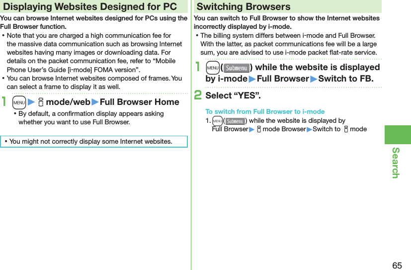 65Search Displaying Websites Designed for PCYou can browse Internet websites designed for PCs using the Full Browser function. ⿠Note that you are charged a high communication fee for the massive data communication such as browsing Internet websites having many images or downloading data. For details on the packet communication fee, refer to “Mobile Phone User’s Guide [i-mode] FOMA version”. ⿠You can browse Internet websites composed of frames. You can select a frame to display it as well.1m󱚤imode/web󱚤Full Browser Home ⿠By default, a conﬁ rmation display appears asking whether you want to use Full Browser. ⿠You might not correctly display some Internet websites.Switching BrowsersYou can switch to Full Browser to show the Internet websites incorrectly displayed by i-mode. ⿠The billing system differs between i-mode and Full Browser. With the latter, as packet communications fee will be a large sum, you are advised to use i-mode packet ﬂ at-rate service.1m( ) while the website is displayed by i-mode󱚤Full Browser󱚤Switch to FB.2Select “YES”.To switch from Full Browser to i-mode1. m() while the website is displayed by Full Browser▶imode Browser▶Switch to imode