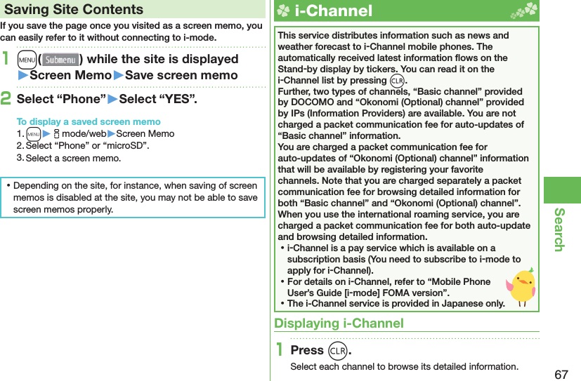 67Search Saving Site ContentsIf you save the page once you visited as a screen memo, you can easily refer to it without connecting to i-mode.1m( ) while the site is displayed󱚤Screen Memo󱚤Save screen memo2Select “Phone”󱚤Select “YES”.To display a saved screen memo1. m▶imode/web▶Screen Memo2. Select “Phone” or “microSD”.3. Select a screen memo. ⿠Depending on the site, for instance, when saving of screen memos is disabled at the site, you may not be able to save screen memos properly.  i-ChannelThis service distributes information such as news and weather forecast to i-Channel mobile phones. The automatically received latest information ﬂ ows on the Stand-by display by tickers. You can read it on the i-Channel list by pressing *r.Further, two types of channels, “Basic channel” provided by DOCOMO and “Okonomi (Optional) channel” provided by IPs (Information Providers) are available. You are not charged a packet communication fee for auto-updates of “Basic channel” information.You are charged a packet communication fee for auto-updates of “Okonomi (Optional) channel” information that will be available by registering your favorite channels. Note that you are charged separately a packet communication fee for browsing detailed information for both “Basic channel” and “Okonomi (Optional) channel”.When you use the international roaming service, you are charged a packet communication fee for both auto-update and browsing detailed information. ⿠i-Channel is a pay service which is available on a subscription basis (You need to subscribe to i-mode to apply for i-Channel). ⿠For details on i-Channel, refer to “Mobile Phone User’s Guide [i-mode] FOMA version”. ⿠The i-Channel service is provided in Japanese only.Displaying i-Channel1Press r.Select each channel to browse its detailed information.