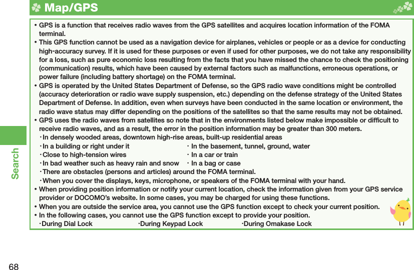 68Search  Map/ GPS ⿠GPS is a function that receives radio waves from the GPS satellites and acquires  location information of the FOMA terminal. ⿠This GPS function cannot be used as a navigation device for airplanes, vehicles or people or as a device for conducting high-accuracy survey. If it is used for these purposes or even if used for other purposes, we do not take any responsibility for a loss, such as pure economic loss resulting from the facts that you have missed the chance to check the positioning (communication) results, which have been caused by external factors such as malfunctions, erroneous operations, or power failure (including battery shortage) on the FOMA terminal. ⿠GPS is operated by the United States Department of Defense, so the GPS radio wave conditions might be controlled (accuracy deterioration or radio wave supply suspension, etc.) depending on the defense strategy of the United States Department of Defense. In addition, even when surveys have been conducted in the same location or environment, the radio wave status may differ depending on the positions of the satellites so that the same results may not be obtained. ⿠GPS uses the radio waves from satellites so note that in the environments listed below make impossible or difﬁ cult to receive radio waves, and as a result, the error in the position information may be greater than 300 meters.・ In densely wooded areas, downtown high-rise areas, built-up residential areas・ In a building or right under it  ・ In the basement, tunnel, ground, water・ Close to high-tension wires  ・ In a car or train・ In bad weather such as heavy rain and snow  ・ In a bag or case・ There are obstacles (persons and articles) around the FOMA terminal.・ When you cover the displays, keys, microphone, or speakers of the FOMA terminal with your hand. ⿠When providing position information or notify your current location, check the information given from your GPS service provider or DOCOMO’s website. In some cases, you may be charged for using these functions. ⿠When you are outside the service area, you cannot use the GPS function except to check your current position. ⿠In the following cases, you cannot use the GPS function except to provide your position.・ During Dial Lock  ・ During Keypad Lock  ・ During Omakase Lock