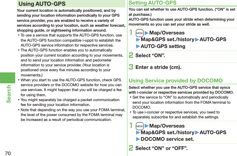 70SearchUsing AUTO-GPSYour current location is automatically positioned, and by sending your location information periodically to your GPS service provider, you are enabled to receive a variety of services according to your location, such as weather forecast, shopping guide, or sightseeing information around. ⿠To use a service that supports the AUTO-GPS function, use the AUTO-GPS function compatible i-αppli to establish the AUTO-GPS service information for respective services. ⿠The AUTO-GPS function enables you to automatically position your current location according to your movements, and to send your location information and pedometer information to your service provider. (Your location is positioned once every ﬁve minutes according to your movements.) ⿠When you start to use the AUTO-GPS function, check GPS service providers or the DOCOMO website for how you can use services. It might happen that you will be charged a fee for using them. ⿠You might separately be charged a packet communication fee for sending your location information. ⿠Note that depending on the way you use your FOMA terminal, the level of the power consumed by the FOMA terminal may be increased as a result of periodical communication.Setting AUTO-GPSYou can set whether to use AUTO-GPS function. (“ON” is set at purchase.) AUTO-GPS function uses your stride when determining your movements so you can set your stride as well.1m󱚤Map/Overseas󱚤Map&amp;GPS set./history󱚤AUTO-GPS󱚤AUTO-GPS setting2Select “ON”.3Enter a stride (cm).Using Service provided by DOCOMOSelect whether you use the AUTO-GPS service that syncs with i-concier or respective services provided by DOCOMO. ⿠Set the service to “ON” to automatically and periodically send your location information from the FOMA terminal to DOCOMO. ⿠To use i-concier or respective services, you need to separately subscribe for and establish the settings.1m󱚤Map/Overseas󱚤Map&amp;GPS set./history󱚤AUTO-GPS󱚤DOCOMO service set.2Select “ON” or “OFF”.