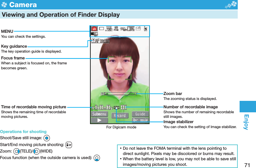 71Enjoy  Camera  Viewing and Operation of Finder DisplayMENUYou can check the settings.Key guidanceThe key operation guide is displayed.Focus frameWhen a subject is focused on, the frame becomes green.Time of recordable moving pictureShows the remaining time of recordable moving pictures.Zoom barThe zooming status is displayed.Number of recordable imageShows the number of remaining recordable still images.Image stabilizerYou can check the setting of Image stabilizer.For Digicam mode ⿠Do not leave the FOMA terminal with the lens pointing to direct sunlight. Pixels may be discolored or burns may result. ⿠When the battery level is low, you may not be able to save still images/moving pictures you shoot.Operations for shootingShoot/Save still image: OoStart/End moving picture shooting: iZoom: Vo(TELE)/Co(WIDE)Focus function (when the outside camera is used): Xo