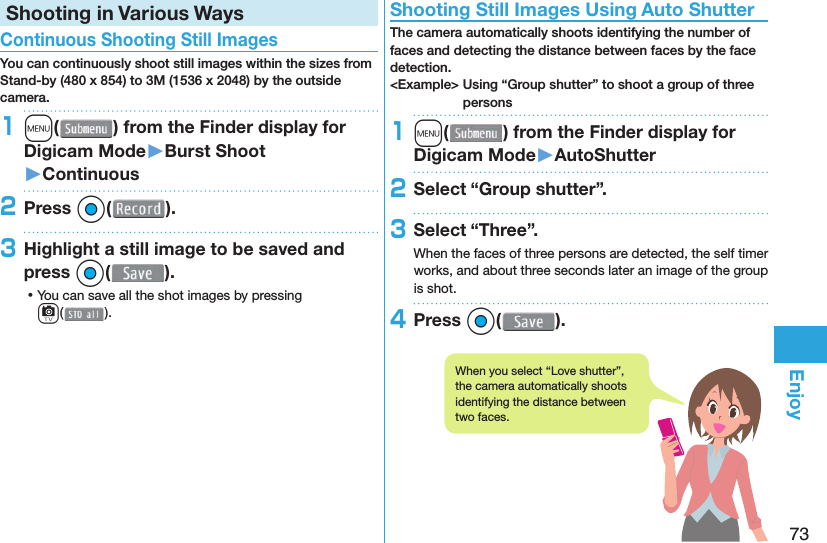73EnjoyShooting in Various Ways Continuous Shooting Still ImagesYou can continuously shoot still images within the sizes from Stand-by (480 x 854) to 3M (1536 x 2048) by the outside camera.1m( ) from the Finder display for Digicam Mode󱚤Burst Shoot󱚤Continuous2Press Oo( ).3Highlight a still image to be saved and press Oo(). ⿠You can save all the shot images by pressing c(). Shooting Still Images Using Auto ShutterThe camera automatically shoots identifying the number of faces and detecting the distance between faces by the face detection.&lt;Example&gt; Using “Group shutter” to shoot a group of three persons1m( ) from the Finder display for Digicam Mode󱚤AutoShutter2Select “Group shutter”.3Select “Three”.When the faces of three persons are detected, the self timer works, and about three seconds later an image of the group is shot.4Press Oo( ).When you select “Love shutter”, the camera automatically shoots identifying the distance between two faces.