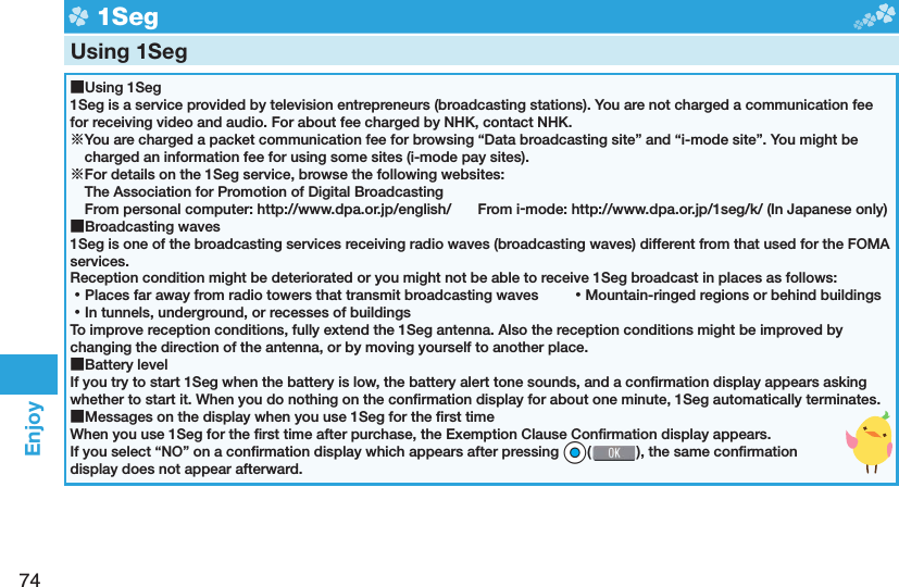 74Enjoy  1SegUsing 1Seg ■Using 1Seg1Seg is a service provided by television entrepreneurs (broadcasting stations). You are not charged a communication fee for receiving video and audio. For about fee charged by NHK, contact NHK.※You are charged a packet communication fee for browsing “Data broadcasting site” and “i-mode site”. You might be charged an information fee for using some sites (i-mode pay sites).※For details on the 1Seg service, browse the following websites: The Association for Promotion of Digital Broadcasting From personal computer: http://www.dpa.or.jp/english/  From i-mode: http://www.dpa.or.jp/1seg/k/ (In Japanese only) ■Broadcasting waves1Seg is one of the broadcasting services receiving radio waves (broadcasting waves) different from that used for the FOMA services. Reception condition might be deteriorated or you might not be able to receive 1Seg broadcast in places as follows: ⿠Places far away from radio towers that transmit broadcasting waves  ⿠Mountain-ringed regions or behind buildings ⿠In tunnels, underground, or recesses of buildingsTo improve reception conditions, fully extend the 1Seg antenna. Also the reception conditions might be improved by changing the direction of the antenna, or by moving yourself to another place. ■Battery levelIf you try to start 1Seg when the battery is low, the battery alert tone sounds, and a conﬁ rmation display appears asking whether to start it. When you do nothing on the conﬁ rmation display for about one minute, 1Seg automatically terminates. ■Messages on the display when you use 1Seg for the ﬁ rst timeWhen you use 1Seg for the ﬁ rst time after purchase, the Exemption Clause Conﬁ rmation display appears.If you select “NO” on a conﬁ rmation display which appears after pressing *Oo( ), the same conﬁ rmation display does not appear afterward.