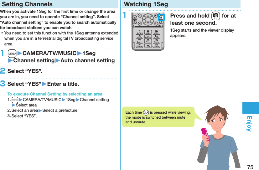 75EnjoySetting ChannelsWhen you activate 1Seg for the ﬁrst time or change the area you are in, you need to operate “Channel setting”. Select “Auto channel setting” to enable you to search automatically for broadcast stations you can watch. ⿠You need to set this function with the 1Seg antenna extended when you are in a terrestrial digital TV broadcasting service area.1m󱚤CAMERA/TV/MUSIC󱚤1Seg󱚤Channel setting󱚤Auto channel setting2Select “YES”.3Select “YES”󱚤Enter a title.To execute Channel Setting by selecting an area1. m▶CAMERA/TV/MUSIC▶1Seg▶Channel setting▶Select area2. Select an area▶Select a prefecture.3. Select “YES”.Watching 1Seg1Press and hold c for at least one second.1Seg starts and the viewer display appears.Each time *r is pressed while viewing, the mode is switched between mute and unmute.