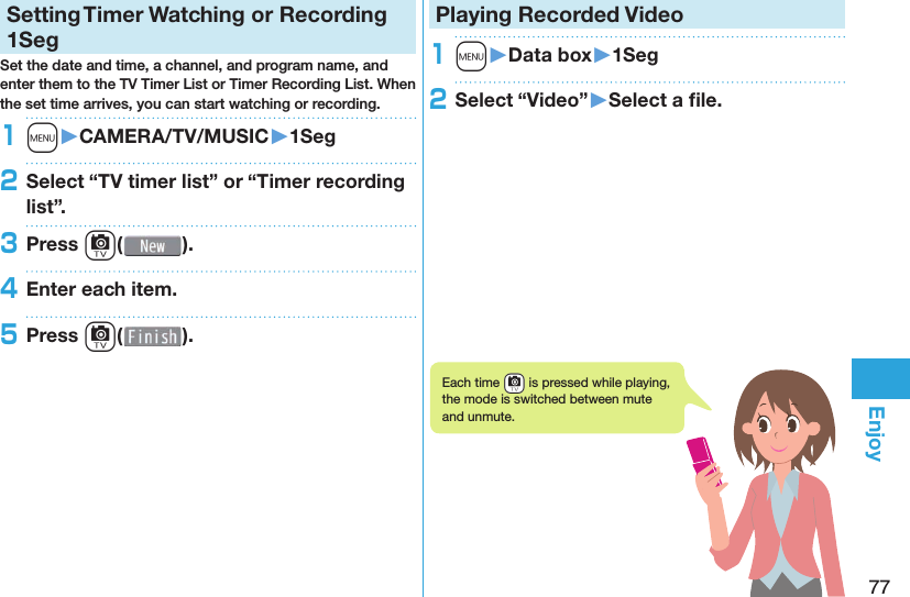 77EnjoySetting   Timer Watching or Recording 1SegSet the date and time, a channel, and program name, and enter them to the TV Timer List or Timer Recording List. When the set time arrives, you can start watching or recording. 1m󱚤CAMERA/TV/MUSIC󱚤1Seg2Select “TV timer list” or “Timer recording list”.3Press c( ).4Enter each item.5Press c( ).Playing Recorded  Video1m󱚤Data box󱚤1Seg2Select “Video”󱚤Select a ﬁ le.Each time -c is pressed while playing, the mode is switched between mute and unmute.