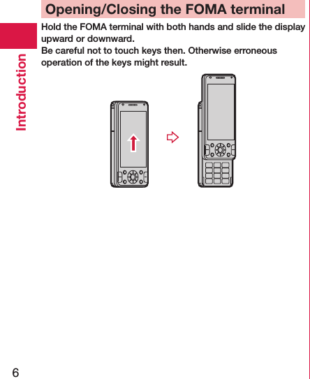 6IntroductionOpening/Closing the FOMA terminalHold the FOMA terminal with both hands and slide the display upward or downward.Be careful not to touch keys then. Otherwise erroneous operation of the keys might result.