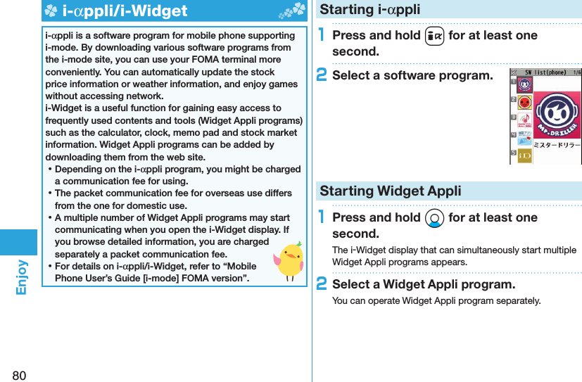 80Enjoy  i-αppli/ i-Widgeti-αppli is a software program for mobile phone supporting i-mode. By downloading various software programs from the i-mode site, you can use your FOMA terminal more conveniently. You can automatically update the stock price information or weather information, and enjoy games without accessing network.i-Widget is a useful function for gaining easy access to frequently used contents and tools (Widget Appli programs) such as the calculator, clock, memo pad and stock market information. Widget Appli programs can be added by downloading them from the web site. ⿠Depending on the i-αppli program, you might be charged a communication fee for using. ⿠The packet communication fee for overseas use differs from the one for domestic use. ⿠A multiple number of Widget Appli programs may start communicating when you open the i-Widget display. If you browse detailed information, you are charged separately a packet communication fee. ⿠For details on i-αppli/i-Widget, refer to “Mobile Phone User’s Guide [i-mode] FOMA version”. Starting i-αppli1Press and hold i for at least one second.2Select a software program.Starting Widget Appli1Press and hold Xo for at least one second.The i-Widget display that can simultaneously start multiple Widget Appli programs appears.2Select a Widget Appli program.You can operate Widget Appli program separately.