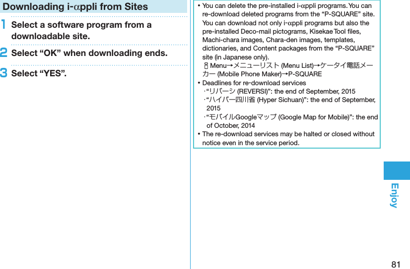 81EnjoyDownloading i-αppli from Sites1Select a software program from a downloadable site.2Select “OK” when downloading ends.3Select “YES”. ⿠You can delete the pre-installed i-αppli programs. You can re-download deleted programs from the “P-SQUARE” site. You can download not only i-αppli programs but also the pre-installed Deco-mail pictograms, Kisekae Tool ﬁles, Machi-chara images, Chara-den images, templates, dictionaries, and Content packages from the “P-SQUARE” site (in Japanese only). iMenu→メニューリスト (Menu List)→ケータイ電話メーカー (Mobile Phone Maker)→P-SQUARE ⿠Deadlines for re-download services・“リバーシ (REVERSI)”: the end of September, 2015・“ハイパー四川省 (Hyper Sichuan)”: the end of September, 2015・“モバイルGoogleマップ (Google Map for Mobile)”: the end of October, 2014 ⿠The re-download services may be halted or closed without notice even in the service period.