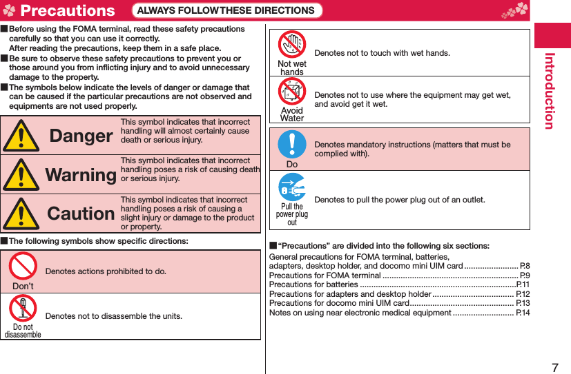 7Introduction Before using the FOMA terminal, read these safety precautions carefully so that you can use it correctly.After reading the precautions, keep them in a safe place. Be sure to observe these safety precautions to prevent you or those around you from inﬂ icting injury and to avoid unnecessary damage to the property. The symbols below indicate the levels of danger or damage that can be caused if the particular precautions are not observed and equipments are not used properly.DangerThis symbol indicates that incorrect handling will almost certainly cause death or serious injury.WarningThis symbol indicates that incorrect handling poses a risk of causing death or serious injury.CautionThis symbol indicates that incorrect handling poses a risk of causing a slight injury or damage to the product or property. The following symbols show speciﬁ c directions:Denotes actions prohibited to do.Denotes not to disassemble the units.Denotes not to touch with wet hands.Denotes not to use where the equipment may get wet, and avoid get it wet.Denotes mandatory instructions (matters that must be complied with).Denotes to pull the power plug out of an outlet. “Precautions” are divided into the following six sections:General precautions for FOMA terminal, batteries, adapters, desktop holder, and docomo mini UIM card ........................ P.8Precautions for FOMA terminal ............................................................ P.9Precautions for batteries .....................................................................P.11Precautions for adapters and desktop holder .................................... P.12Precautions for docomo mini UIM card .............................................. P.13Notes on using near electronic medical equipment ........................... P.14Don’tDo notdisassembleNot wethandsAvoidWaterDoPull thepower plugout Precautions ALWAYS FOLLOW THESE DIRECTIONS