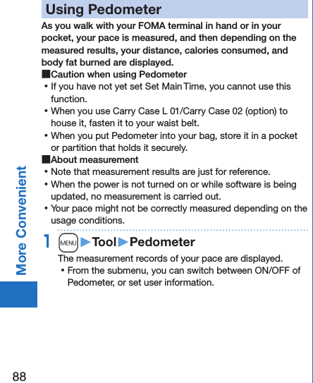 88More ConvenientUsing PedometerAs you walk with your FOMA terminal in hand or in your pocket, your pace is measured, and then depending on the measured results, your distance, calories consumed, and body fat burned are displayed. ■Caution when using Pedometer ⿠If you have not yet set Set Main Time, you cannot use this function. ⿠When you use Carry Case L 01/Carry Case 02 (option) to house it, fasten it to your waist belt. ⿠When you put Pedometer into your bag, store it in a pocket or partition that holds it securely. ■About measurement ⿠Note that measurement results are just for reference.  ⿠When the power is not turned on or while software is being updated, no measurement is carried out. ⿠Your pace might not be correctly measured depending on the usage conditions.1m󱚤Tool󱚤PedometerThe measurement records of your pace are displayed. ⿠From the submenu, you can switch between ON/OFF of Pedometer, or set user information.