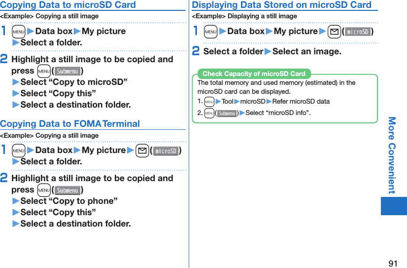 91More Convenient Copying Data to microSD Card&lt;Example&gt; Copying a still image1m󱚤Data box󱚤My picture󱚤Select a folder.2Highlight a still image to be copied and press m()󱚤Select “Copy to microSD”󱚤Select “Copy this”󱚤Select a destination folder. Copying Data to FOMA Terminal&lt;Example&gt; Copying a still image1m󱚤Data box󱚤My picture󱚤l( )󱚤Select a folder.2Highlight a still image to be copied and press m()󱚤Select “Copy to phone” 󱚤Select “Copy this”󱚤Select a destination folder.Displaying Data Stored on microSD Card&lt;Example&gt; Displaying a still image1m󱚤Data box󱚤My picture󱚤l( )2Select a folder󱚤Select an image.The total memory and used memory (estimated) in the microSD card can be displayed.1. m▶Tool▶microSD▶Refer microSD data2. m()▶Select “microSD info”.Check Capacity of microSD Card