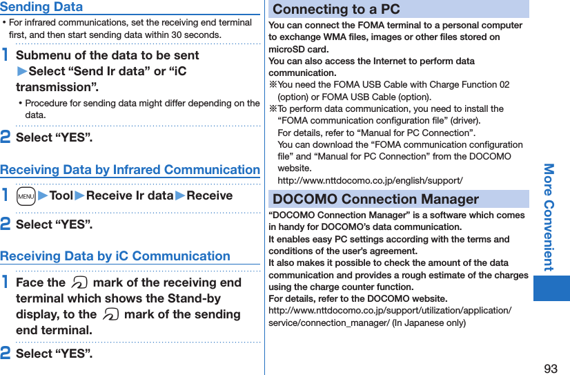 93More ConvenientSending Data ⿠For infrared communications, set the receiving end terminal ﬁrst, and then start sending data within 30 seconds.1Submenu of the data to be sent  󱚤Select “Send Ir data” or “iC transmission”. ⿠Procedure for sending data might differ depending on the data.2Select “YES”.Receiving Data by Infrared Communication1m󱚤Tool󱚤Receive Ir data󱚤Receive2Select “YES”.Receiving Data by iC Communication1Face the f mark of the receiving end terminal which shows the Stand-by display, to the f mark of the sending end terminal.2Select “YES”.Connecting to a PCYou can connect the FOMA terminal to a personal computer to exchange WMA ﬁles, images or other ﬁles stored on microSD card.  You can also access the Internet to perform data communication.※You need the FOMA USB Cable with Charge Function 02 (option) or FOMA USB Cable (option).※To perform data communication, you need to install the “FOMA communication conﬁguration ﬁle” (driver). For details, refer to “Manual for PC Connection”. You can download the “FOMA communication conﬁguration ﬁle” and “Manual for PC Connection” from the DOCOMO website. (http://www.nttdocomo.co.jp/english/support/)DOCOMO Connection Manager“DOCOMO Connection Manager” is a software which comes in handy for DOCOMO’s data communication. It enables easy PC settings according with the terms and conditions of the user’s agreement. It also makes it possible to check the amount of the data communication and provides a rough estimate of the charges using the charge counter function. For details, refer to the DOCOMO website.(http://www.nttdocomo.co.jp/support/utilization/application/service/connection_manager/)(In Japanese only)