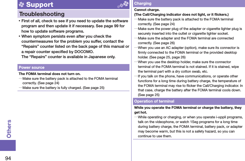 94Others Support  Troubleshooting ⿠First of all, check to see if you need to update the software program and then update it if necessary. See page 99 for how to update software programs. ⿠When symptom persists even after you check the countermeasures for the problem you suffer, contact the “Repairs” counter listed on the back page of this manual or a repair counter speciﬁ ed by DOCOMO.The “Repairs” counter is available in Japanese only.Power sourceThe FOMA terminal does not turn on. …Make sure the battery pack is attached to the FOMA terminal correctly. (See page 24) …Make sure the battery is fully charged. (See page 25)ChargingCannot charge.(The Call/Charging indicator does not light, or it ﬂ ickers.) …Make sure the battery pack is attached to the FOMA terminal correctly. (See page 24) …Make sure the power plug of the adapter or cigarette lighter plug is securely inserted into the outlet or cigarette lighter socket. …Make sure the adapter and the FOMA terminal are connected correctly. (See page 26) …When you use an AC adapter (option), make sure its connector is ﬁ rmly connected to the FOMA terminal or the provided desktop holder. (See page 25, page 26) …When you use the desktop holder, make sure the connector terminal of the FOMA terminal is not stained. If it is stained, wipe the terminal part with a dry cotton swab, etc. …If you talk on the phone, have communications, or operate other functions for a long time during battery charge, the temperature of the FOMA terminal may rise to ﬂ icker the Call/Charging indicator. In that case, charge the battery after the FOMA terminal cools down. (See page 25)Operation of terminalWhile you operate the FOMA terminal or charge the battery, they get hot. …While operating or charging, or when you operate i-αppli programs, talk on the videophone, or watch 1Seg programs for a long time during battery charge, the FOMA terminal, battery pack, or adapter may become warm, but this is not a safety hazard, so you can continue to use them.