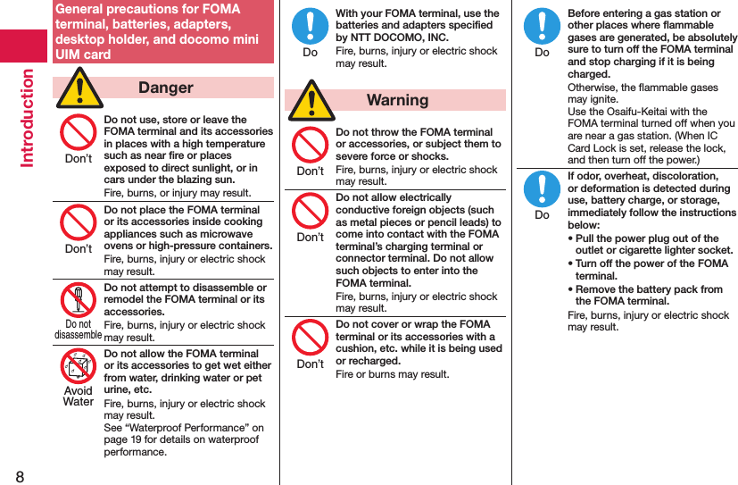 8IntroductionGeneral precautions for FOMA terminal, batteries, adapters, desktop holder, and docomo mini UIM card  DangerDo not use, store or leave the FOMA terminal and its accessories in places with a high temperature such as near ﬁre or places exposed to direct sunlight, or in cars under the blazing sun.Fire, burns, or injury may result.Do not place the FOMA terminal or its accessories inside cooking appliances such as microwave ovens or high-pressure containers.Fire, burns, injury or electric shock may result.Do not attempt to disassemble or remodel the FOMA terminal or its accessories.Fire, burns, injury or electric shock may result.Do not allow the FOMA terminal or its accessories to get wet either from water, drinking water or pet urine, etc.Fire, burns, injury or electric shock may result. See “Waterproof Performance” on page 19 for details on waterproof performance.With your FOMA terminal, use the batteries and adapters speciﬁed by NTT DOCOMO, INC.Fire, burns, injury or electric shock may result.  WarningDo not throw the FOMA terminal or accessories, or subject them to severe force or shocks.Fire, burns, injury or electric shock may result.Do not allow electrically conductive foreign objects (such as metal pieces or pencil leads) to come into contact with the FOMA terminal’s charging terminal or connector terminal. Do not allow such objects to enter into the FOMA terminal.Fire, burns, injury or electric shock may result.Do not cover or wrap the FOMA terminal or its accessories with a cushion, etc. while it is being used or recharged.Fire or burns may result.Before entering a gas station or other places where ﬂammable gases are generated, be absolutely sure to turn off the FOMA terminal and stop charging if it is being charged.Otherwise, the ﬂammable gases may ignite.  Use the Osaifu-Keitai with the FOMA terminal turned off when you are near a gas station. (When IC Card Lock is set, release the lock, and then turn off the power.)If odor, overheat, discoloration, or deformation is detected during use, battery charge, or storage, immediately follow the instructions below:• Pull the power plug out of the outlet or cigarette lighter socket.• Turn off the power of the FOMA terminal.• Remove the battery pack from the FOMA terminal.Fire, burns, injury or electric shock may result.Don’tDon’tDo notdisassembleAvoidWaterDoDon’tDon’tDon’tDoDo