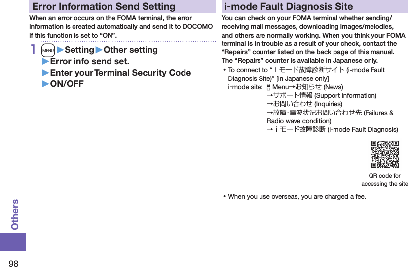 98OthersError Information Send SettingWhen an error occurs on the FOMA terminal, the error information is created automatically and send it to DOCOMO if this function is set to “ON”.1m󱚤Setting󱚤Other setting󱚤Error info send set.󱚤Enter your Terminal Security Code󱚤ON/OFFi-mode Fault Diagnosis SiteYou can check on your FOMA terminal whether sending/receiving mail messages, downloading images/melodies, and others are normally working. When you think your FOMA terminal is in trouble as a result of your check, contact the “Repairs” counter listed on the back page of this manual. The “Repairs” counter is available in Japanese only. ⿠To connect to “ｉモード故障診断サイト (i-mode Fault Diagnosis Site)” [in Japanese only]i-mode site: iMenu→お知らせ (News)→サポート情報 (Support information) →お問い合わせ (Inquiries) →故障・電波状況お問い合わせ先 (Failures &amp; Radio wave condition) →ｉモード故障診断 (i-mode Fault Diagnosis)QR code for  accessing the site ⿠When you use overseas, you are charged a fee.