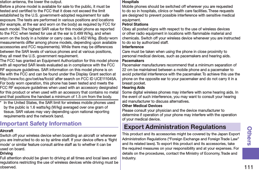 111Othersstation antenna, the lower the output.Before a phone model is available for sale to the public, it must be tested and certiﬁed to the FCC that it does not exceed the limit established by the U.S. government-adopted requirement for safe exposure. The tests are performed in various positions and locations (for example, at the ear and worn on the body) as required by FCC for each model. The highest SAR value for this model phone as reported to the FCC when tested for use at the ear is 0.499 W/kg, and when worn on the body in a holster or carry case, is 0.452 W/kg. (Body-worn measurements differ among phone models, depending upon available accessories and FCC requirements). While there may be differences between the SAR levels of various phones and at various positions, they all meet the U.S. government requirement.The FCC has granted an Equipment Authorization for this model phone with all reported SAR levels evaluated as in compliance with the FCC RF exposure guidelines. SAR information on this model phone is on ﬁle with the FCC and can be found under the Display Grant section at http://www.fcc.gov/oet/ea/fccid/ after search on FCC ID UCE111045A.For body worn operation, this phone has been tested and meets the FCC RF exposure guidelines when used with an accessory designated for this product or when used with an accessory that contains no metal and that positions the handset a minimum of 1.5 cm from the body.*  In the United States, the SAR limit for wireless mobile phones used by the public is 1.6 watts/kg (W/kg) averaged over one gram of tissue. SAR values may vary depending upon national reporting requirements and the network band.Important Safety InformationAircraftSwitch off your wireless device when boarding an aircraft or whenever you are instructed to do so by airline staff. If your device offers a ‘ﬂight mode’ or similar feature consult airline staff as to whether it can be used on board.DrivingFull attention should be given to driving at all times and local laws and regulations restricting the use of wireless devices while driving must be observed.HospitalsMobile phones should be switched off wherever you are requested to do so in hospitals, clinics or health care facilities. These requests are designed to prevent possible interference with sensitive medical equipment.Petrol StationsObey all posted signs with respect to the use of wireless devices or other radio equipment in locations with ﬂammable material and chemicals. Switch off your wireless device whenever you are instructed to do so by authorized staff.InterferenceCare must be taken when using the phone in close proximity to personal medical devices, such as pacemakers and hearing aids.PacemakersPacemaker manufacturers recommend that a minimum separation of 22 cm be maintained between a mobile phone and a pacemaker to avoid potential interference with the pacemaker. To achieve this use the phone on the opposite ear to your pacemaker and do not carry it in a breast pocket.Hearing AidsSome digital wireless phones may interfere with some hearing aids. In the event of such interference, you may want to consult your hearing aid manufacturer to discuss alternatives.Other Medical DevicesPlease consult your physician and the device manufacturer to determine if operation of your phone may interfere with the operation of your medical device.Export Administration RegulationsThis product and its accessories might be covered by the Japan Export Administration Regulations (“Foreign Exchange and Foreign Trade Law” and its related laws). To export this product and its accessories, take the required measures on your responsibility and at your expenses. For details on the procedures, contact the Ministry of Economy, Trade and Industry.