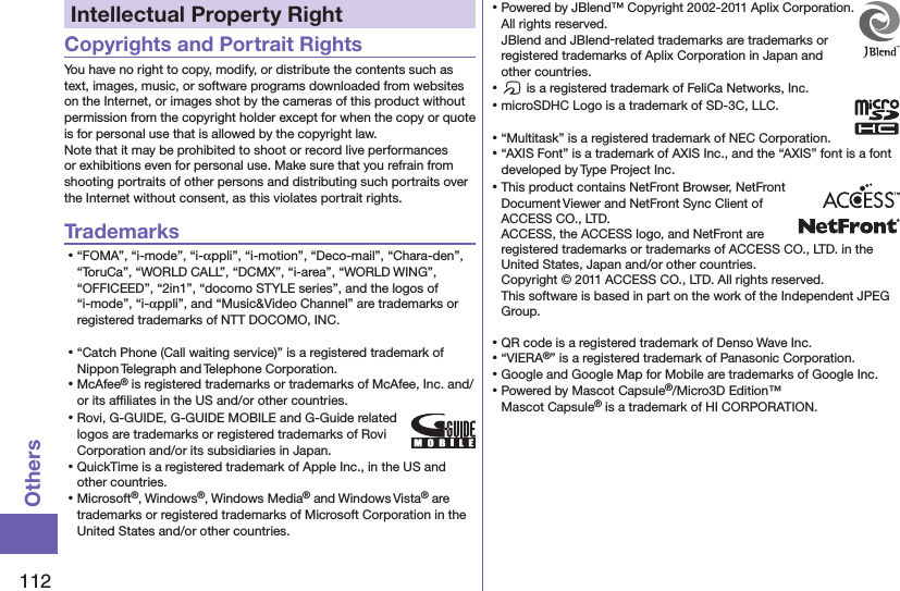 112OthersIntellectual Property RightCopyrights and Portrait RightsYou have no right to copy, modify, or distribute the contents such as text, images, music, or software programs downloaded from websites on the Internet, or images shot by the cameras of this product without permission from the copyright holder except for when the copy or quote is for personal use that is allowed by the copyright law.Note that it may be prohibited to shoot or record live performances or exhibitions even for personal use. Make sure that you refrain from shooting portraits of other persons and distributing such portraits over the Internet without consent, as this violates portrait rights.Trademarks⿠“FOMA”, “i-mode”, “i-αppli”, “i-motion”, “Deco-mail”, “Chara-den”, “ToruCa”, “WORLD CALL”, “DCMX”, “i-area”, “WORLD WING”, “OFFICEED”, “2in1”, “docomo STYLE series”, and the logos of “i-mode”, “i-αppli”, and “Music&amp;Video Channel” are trademarks or registered trademarks of NTT DOCOMO, INC.⿠“Catch Phone (Call waiting service)” is a registered trademark of Nippon Telegraph and Telephone Corporation.⿠McAfee® is registered trademarks or trademarks of McAfee, Inc. and/or its afﬁliates in the US and/or other countries.⿠Rovi, G-GUIDE, G-GUIDE MOBILE and G-Guide related logos are trademarks or registered trademarks of Rovi Corporation and/or its subsidiaries in Japan.⿠QuickTime is a registered trademark of Apple Inc., in the US and other countries.⿠Microsoft®, Windows®, Windows Media® and Windows Vista® are trademarks or registered trademarks of Microsoft Corporation in the United States and/or other countries.⿠Powered by JBlend™ Copyright 2002-2011 Aplix Corporation. All rights reserved. JBlend and JBlend-related trademarks are trademarks or registered trademarks of Aplix Corporation in Japan and other countries.⿠f is a registered trademark of FeliCa Networks, Inc.⿠microSDHC Logo is a trademark of SD-3C, LLC.⿠“Multitask” is a registered trademark of NEC Corporation.⿠“AXIS Font” is a trademark of AXIS Inc., and the “AXIS” font is a font developed by Type Project Inc.⿠This product contains NetFront Browser, NetFront Document Viewer and NetFront Sync Client of ACCESS CO., LTD. ACCESS, the ACCESS logo, and NetFront are registered trademarks or trademarks of ACCESS CO., LTD. in the United States, Japan and/or other countries. Copyright © 2011 ACCESS CO., LTD. All rights reserved. This software is based in part on the work of the Independent JPEG Group.⿠QR code is a registered trademark of Denso Wave Inc.⿠“VIERA®” is a registered trademark of Panasonic Corporation.⿠Google and Google Map for Mobile are trademarks of Google Inc.⿠Powered by Mascot Capsule®/Micro3D Edition™Mascot Capsule® is a trademark of HI CORPORATION.