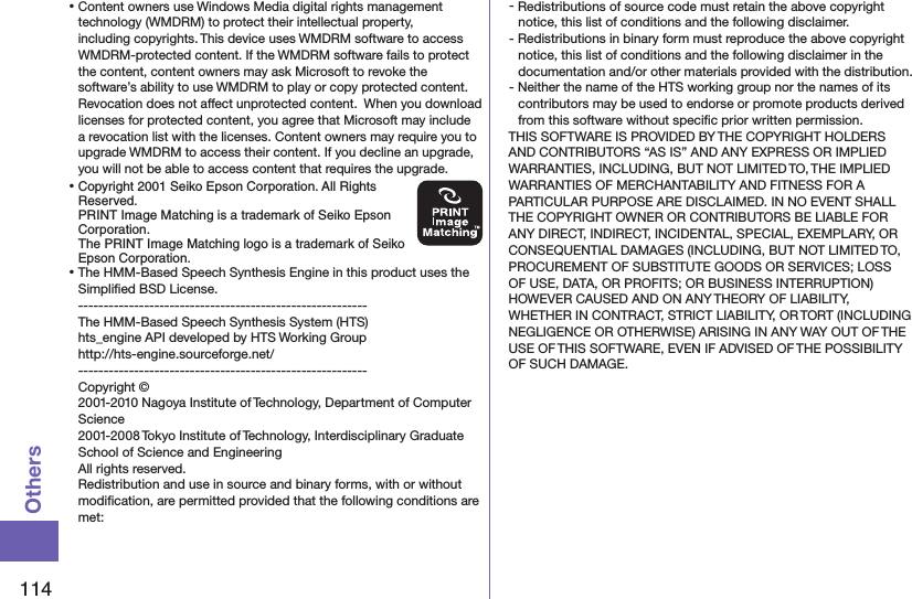 114Others⿠Content owners use Windows Media digital rights management technology (WMDRM) to protect their intellectual property, including copyrights. This device uses WMDRM software to access WMDRM-protected content. If the WMDRM software fails to protect the content, content owners may ask Microsoft to revoke the  software’s ability to use WMDRM to play or copy protected content. Revocation does not affect unprotected content.  When you download licenses for protected content, you agree that Microsoft may include a revocation list with the licenses. Content owners may require you to upgrade WMDRM to access their content. If you decline an upgrade, you will not be able to access content that requires the upgrade.⿠Copyright 2001 Seiko Epson Corporation. All Rights Reserved.  PRINT Image Matching is a trademark of Seiko Epson Corporation. The PRINT Image Matching logo is a trademark of Seiko Epson Corporation.⿠The HMM-Based Speech Synthesis Engine in this product uses the Simpliﬁed BSD License. --------------------------------------------------------- The HMM-Based Speech Synthesis System (HTS) hts_engine API developed by HTS Working Group(http://hts-engine.sourceforge.net/)--------------------------------------------------------- Copyright © 2001-2010 Nagoya Institute of Technology, Department of Computer Science 2001-2008 Tokyo Institute of Technology, Interdisciplinary Graduate School of Science and Engineering All rights reserved. Redistribution and use in source and binary forms, with or without modiﬁcation, are permitted provided that the following conditions are met:- Redistributions of source code must retain the above copyright notice, this list of conditions and the following disclaimer.- Redistributions in binary form must reproduce the above copyright notice, this list of conditions and the following disclaimer in the documentation and/or other materials provided with the distribution.- Neither the name of the HTS working group nor the names of its contributors may be used to endorse or promote products derived from this software without speciﬁc prior written permission.THIS SOFTWARE IS PROVIDED BY THE COPYRIGHT HOLDERS AND CONTRIBUTORS “AS IS” AND ANY EXPRESS OR IMPLIED WARRANTIES, INCLUDING, BUT NOT LIMITED TO, THE IMPLIED WARRANTIES OF MERCHANTABILITY AND FITNESS FOR A PARTICULAR PURPOSE ARE DISCLAIMED. IN NO EVENT SHALL THE COPYRIGHT OWNER OR CONTRIBUTORS BE LIABLE FOR ANY DIRECT, INDIRECT, INCIDENTAL, SPECIAL, EXEMPLARY, OR CONSEQUENTIAL DAMAGES (INCLUDING, BUT NOT LIMITED TO, PROCUREMENT OF SUBSTITUTE GOODS OR SERVICES; LOSS OF USE, DATA, OR PROFITS; OR BUSINESS INTERRUPTION) HOWEVER CAUSED AND ON ANY THEORY OF LIABILITY, WHETHER IN CONTRACT, STRICT LIABILITY, OR TORT (INCLUDING NEGLIGENCE OR OTHERWISE) ARISING IN ANY WAY OUT OF THE USE OF THIS SOFTWARE, EVEN IF ADVISED OF THE POSSIBILITY OF SUCH DAMAGE.