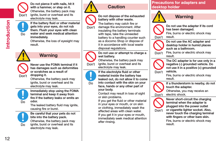 12IntroductionDo not pierce it with nails, hit it with a hammer, or step on it.Otherwise, the battery pack may ignite, burst or overheat and its electrolyte may leak.If the battery ﬂuid or other material gets into your eyes, do not rub them. Flush your eyes with clean water and seek medical attention immediately.Otherwise, the loss of eyesight may result.  WarningNever use the FOMA terminal if it has damages such as deformities or scratches as a result of dropping it.Otherwise, the battery pack may ignite, burst or overheat and its electrolyte may leak.Immediately stop using the FOMA terminal and keep it away from ﬁre if the battery leaks or emits an odor.The leaked battery ﬂuid may ignite, causing ﬁre or burst.Be careful that your pets do not bite into the battery pack.Otherwise, the battery pack may ignite, burst or overheat and its electrolyte may leak.  CautionDo not dispose of the exhausted battery with other waste.The battery may catch ﬁre or damage the environment. After insulating the battery terminals with tape, take the unneeded battery to a handling counter such as a docomo Shop or dispose of it in accordance with local waste disposal regulations.Do not use or attempt to charge a wet battery.Otherwise, the battery pack may ignite, burst or overheat and its electrolyte may leak.If the electrolyte ﬂuid or other material inside the battery has leaked out, do not allow it to come into contact with the skin on your face, hands or any other part of your body.Contact may result in loss of sight or skin problems. If you get the ﬂuid or other material in your eyes or mouth, or on skin or clothing, immediately wash the affected areas with clean water. If you get it in your eyes or mouth, immediately seek medical attention after rinsing.Precautions for adapters and desktop holder  WarningDo not use the adapter if its cord has been damaged.Fire, burns or electric shock may result.Do not use the AC adapter and desktop holder in humid places such as a bathroom.Fire, burns or electric shock may result.The DC adapter is for use only in a negative (-) grounded vehicle. Do not use it in a positive (+) grounded vehicle.Fire, burns or electric shock may result.If a thunderstorm is nearby, do not touch the adapter.Otherwise, you may receive an electric shock.Never short-circuit the charging terminal when the adapter is plugged into the power outlet or cigarette lighter socket. Also, never touch the charging terminal with ﬁngers or other bare skin.Fire, burns or electric shock may result.Don’tDoDon’tDoDoDon’tDon’tDoDon’tDon’tDon’tDon’tDon’t