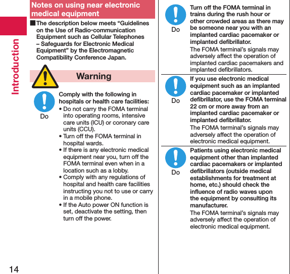 14IntroductionNotes on using near electronic medical equipment The description below meets “Guidelines on the Use of Radio-communication Equipment such as Cellular Telephones – Safeguards for Electronic Medical Equipment” by the Electromagnetic Compatibility Conference Japan.  WarningComply with the following in hospitals or health care facilities:• Do not carry the FOMA terminal into operating rooms, intensive care units (ICU) or coronary care units (CCU).• Turn off the FOMA terminal in hospital wards.• If there is any electronic medical equipment near you, turn off the FOMA terminal even when in a location such as a lobby.• Comply with any regulations of hospital and health care facilities instructing you not to use or carry in a mobile phone.• If the Auto power ON function is set, deactivate the setting, then turn off the power.Turn off the FOMA terminal in trains during the rush hour or other crowded areas as there may be someone near you with an implanted cardiac pacemaker or implanted deﬁbrillator.The FOMA terminal’s signals may adversely affect the operation of implanted cardiac pacemakers and implanted deﬁbrillators.If you use electronic medical equipment such as an implanted cardiac pacemaker or implanted deﬁbrillator, use the FOMA terminal 22 cm or more away from an implanted cardiac pacemaker or implanted deﬁbrillator.The FOMA terminal’s signals may adversely affect the operation of electronic medical equipment.Patients using electronic medical equipment other than implanted cardiac pacemakers or implanted deﬁbrillators (outside medical establishments for treatment at home, etc.) should check the inﬂuence of radio waves upon the equipment by consulting its manufacturer.The FOMA terminal’s signals may adversely affect the operation of electronic medical equipment.DoDoDoDo