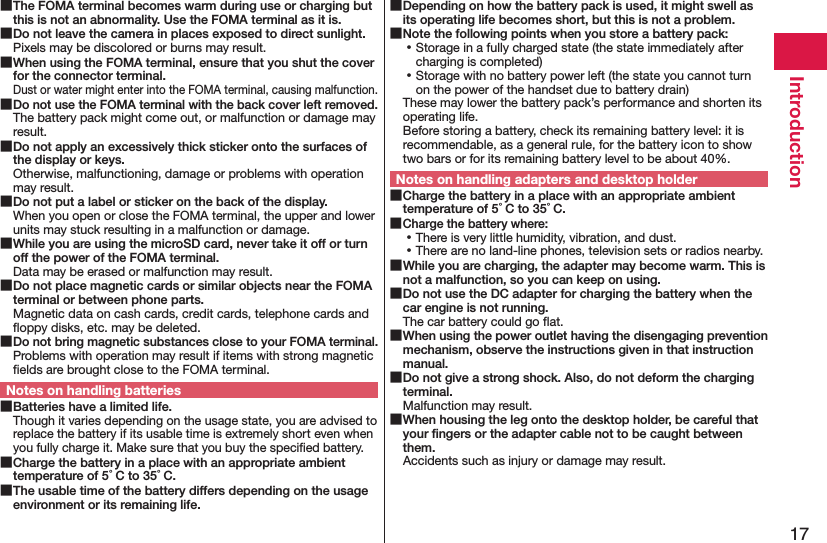 17Introduction The FOMA terminal becomes warm during use or charging but this is not an abnormality. Use the FOMA terminal as it is. Do not leave the camera in places exposed to direct sunlight.Pixels may be discolored or burns may result. When using the FOMA terminal, ensure that you shut the cover for the connector terminal.Dust or water might enter into the FOMA terminal, causing malfunction. Do not use the FOMA terminal with the back cover left removed.The battery pack might come out, or malfunction or damage may result. Do not apply an excessively thick sticker onto the surfaces of the display or keys.Otherwise, malfunctioning, damage or problems with operation may result. Do not put a label or sticker on the back of the display.When you open or close the FOMA terminal, the upper and lower units may stuck resulting in a malfunction or damage. While you are using the microSD card, never take it off or turn off the power of the FOMA terminal.Data may be erased or malfunction may result. Do not place magnetic cards or similar objects near the FOMA terminal or between phone parts.Magnetic data on cash cards, credit cards, telephone cards and ﬂoppy disks, etc. may be deleted. Do not bring magnetic substances close to your FOMA terminal.Problems with operation may result if items with strong magnetic ﬁelds are brought close to the FOMA terminal.Notes on handling batteries Batteries have a limited life.Though it varies depending on the usage state, you are advised to replace the battery if its usable time is extremely short even when you fully charge it. Make sure that you buy the speciﬁed battery. Charge the battery in a place with an appropriate ambient temperature of 5°C to 35°C. The usable time of the battery differs depending on the usage environment or its remaining life. Depending on how the battery pack is used, it might swell as its operating life becomes short, but this is not a problem. Note the following points when you store a battery pack: ⿠Storage in a fully charged state (the state immediately after charging is completed) ⿠Storage with no battery power left (the state you cannot turn on the power of the handset due to battery drain)These may lower the battery pack’s performance and shorten its operating life. Before storing a battery, check its remaining battery level: it is recommendable, as a general rule, for the battery icon to show two bars or for its remaining battery level to be about 40%.Notes on handling adapters and desktop holder Charge the battery in a place with an appropriate ambient temperature of 5°C to 35°C. Charge the battery where: ⿠There is very little humidity, vibration, and dust. ⿠There are no land-line phones, television sets or radios nearby. While you are charging, the adapter may become warm. This is not a malfunction, so you can keep on using. Do not use the DC adapter for charging the battery when the car engine is not running.The car battery could go ﬂat. When using the power outlet having the disengaging prevention mechanism, observe the instructions given in that instruction manual. Do not give a strong shock. Also, do not deform the charging terminal.Malfunction may result. When housing the leg onto the desktop holder, be careful that your ﬁngers or the adapter cable not to be caught between them.Accidents such as injury or damage may result.