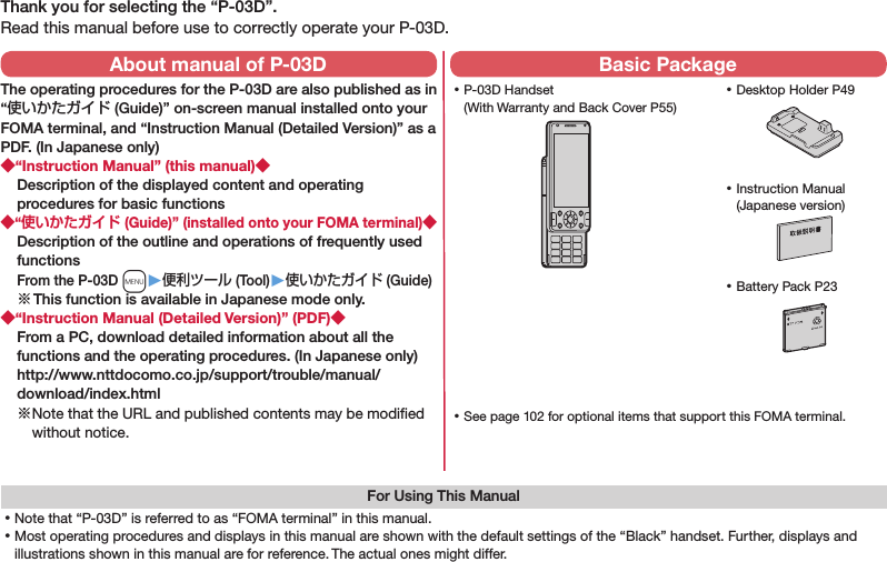 Thank you for selecting the “P-03D”.Read this manual before use to correctly operate your P-03D.For Using This Manual⿠Note that “P-03D” is referred to as “FOMA terminal” in this manual.⿠Most operating procedures and displays in this manual are shown with the default settings of the “Black” handset. Further, displays and illustrations shown in this manual are for reference. The actual ones might differ. ⿠P-03D Handset (With Warranty and Back Cover P55) ⿠Battery Pack P23 ⿠Instruction Manual (Japanese version) ⿠See page 102 for optional items that support this FOMA terminal.About manual of P-03DThe operating procedures for the P-03D are also published as in “使いかたガイド (Guide)” on-screen manual installed onto your FOMA terminal, and “Instruction Manual (Detailed Version)” as a PDF. (In Japanese only)“Instruction Manual” (this manual)Description of the displayed content and operating procedures for basic functions“ (Guide)” (installed onto your FOMA terminal)Description of the outline and operations of frequently used functions From the P-03D m▶便利ツール (Tool)▶使いかたガイド (Guide)※ This function is available in Japanese mode only.“Instruction Manual (Detailed Version)” (PDF)From a PC, download detailed information about all the functions and the operating procedures. (In Japanese only) http://www.nttdocomo.co.jp/support/trouble/manual/download/index.html※ Note that the URL and published contents may be modiﬁed without notice. Basic Package ⿠Desktop Holder P49