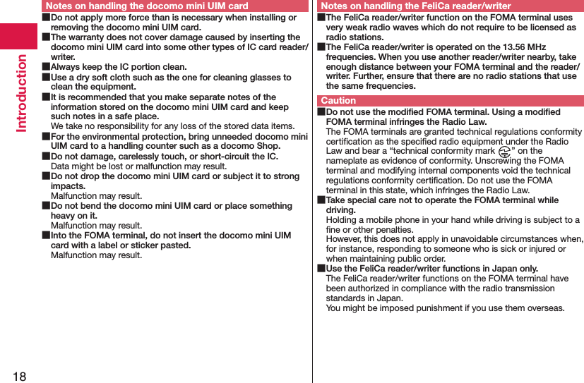 18IntroductionNotes on handling the docomo mini UIM card Do not apply more force than is necessary when installing or removing the docomo mini UIM card. The warranty does not cover damage caused by inserting the docomo mini UIM card into some other types of IC card reader/writer. Always keep the IC portion clean. Use a dry soft cloth such as the one for cleaning glasses to clean the equipment. It is recommended that you make separate notes of the information stored on the docomo mini UIM card and keep such notes in a safe place.We take no responsibility for any loss of the stored data items. For the environmental protection, bring unneeded docomo mini UIM card to a handling counter such as a docomo Shop. Do not damage, carelessly touch, or short-circuit the IC.Data might be lost or malfunction may result. Do not drop the docomo mini UIM card or subject it to strong impacts.Malfunction may result. Do not bend the docomo mini UIM card or place something heavy on it.Malfunction may result. Into the FOMA terminal, do not insert the docomo mini UIM card with a label or sticker pasted.Malfunction may result.Notes on handling the FeliCa reader/writer The FeliCa reader/writer function on the FOMA terminal uses very weak radio waves which do not require to be licensed as radio stations. The FeliCa reader/writer is operated on the 13.56 MHz frequencies. When you use another reader/writer nearby, take enough distance between your FOMA terminal and the reader/writer. Further, ensure that there are no radio stations that use the same frequencies.Caution Do not use the modiﬁed FOMA terminal. Using a modiﬁed FOMA terminal infringes the Radio Law.The FOMA terminals are granted technical regulations conformity certiﬁcation as the speciﬁed radio equipment under the Radio Law and bear a “technical conformity mark  ” on the nameplate as evidence of conformity. Unscrewing the FOMA terminal and modifying internal components void the technical regulations conformity certiﬁcation. Do not use the FOMA terminal in this state, which infringes the Radio Law. Take special care not to operate the FOMA terminal while driving.Holding a mobile phone in your hand while driving is subject to a ﬁne or other penalties.  However, this does not apply in unavoidable circumstances when, for instance, responding to someone who is sick or injured or when maintaining public order. Use the FeliCa reader/writer functions in Japan only.The FeliCa reader/writer functions on the FOMA terminal have been authorized in compliance with the radio transmission standards in Japan. You might be imposed punishment if you use them overseas.
