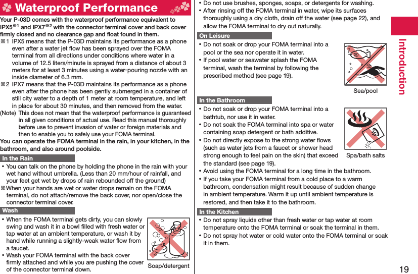 19Introduction  Waterproof Performance Your P-03D comes with the waterproof performance equivalent to IPX5※1 and IPX7※2 with the connector terminal cover and back cover ﬁ rmly closed and no clearance gap and ﬂ oat found in them.※1  IPX5 means that the P-03D maintains its performance as a phone even after a water jet ﬂ ow has been sprayed over the FOMA terminal from all directions under conditions where water in a volume of 12.5 liters/minute is sprayed from a distance of about 3 meters for at least 3 minutes using a water-pouring nozzle with an inside diameter of 6.3 mm.※2  IPX7 means that the P-03D maintains its performance as a phone even after the phone has been gently submerged in a container of still city water to a depth of 1 meter at room temperature, and left in place for about 30 minutes, and then removed from the water.(Note) This does not mean that the waterproof performance is guaranteed in all given conditions of actual use. Read this manual thoroughly before use to prevent invasion of water or foreign materials and then to enable you to safely use your FOMA terminal.You can operate the FOMA terminal in the rain, in your kitchen, in the bathroom, and also around poolside.In the Rain ⿠You can talk on the phone by holding the phone in the rain with your wet hand without umbrella. (Less than 20 mm/hour of rainfall, and your feet get wet by drops of rain rebounded off the ground)※When your hands are wet or water drops remain on the FOMA terminal, do not attach/remove the back cover, nor open/close the connector terminal cover. Wash ⿠When the FOMA terminal gets dirty, you can slowly swing and wash it in a bowl ﬁ lled with fresh water or tap water at an ambient temperature, or wash it by hand while running a slightly-weak water ﬂ ow from a faucet. ⿠Wash your FOMA terminal with the back cover ﬁ rmly attached and while you are pushing the cover of the connector terminal down. ⿠Do not use brushes, sponges, soaps, or detergents for washing. ⿠After rinsing off the FOMA terminal in water, wipe its surfaces thoroughly using a dry cloth, drain off the water (see page 22), and allow the FOMA terminal to dry out naturally.On Leisure ⿠Do not soak or drop your FOMA terminal into a pool or the sea nor operate it in water. ⿠If pool water or seawater splash the FOMA terminal, wash the terminal by following the prescribed method (see page 19).In the Bathroom ⿠Do not soak or drop your FOMA terminal into a bathtub, nor use it in water. ⿠Do not soak the FOMA terminal into spa or water containing soap detergent or bath additive. ⿠Do not directly expose to the strong water ﬂ ows (such as water jets from a faucet or shower head strong enough to feel pain on the skin) that exceed the standard (see page 19). ⿠Avoid using the FOMA terminal for a long time in the bathroom. ⿠If you take your FOMA terminal from a cold place to a warm bathroom, condensation might result because of sudden change in ambient temperature. Warm it up until ambient temperature is restored, and then take it to the bathroom.In the Kitchen ⿠Do not spray liquids other than fresh water or tap water at room temperature onto the FOMA terminal or soak the terminal in them. ⿠Do not spray hot water or cold water onto the FOMA terminal or soak it in them.Soap/detergentSea/poolSpa/bath salts