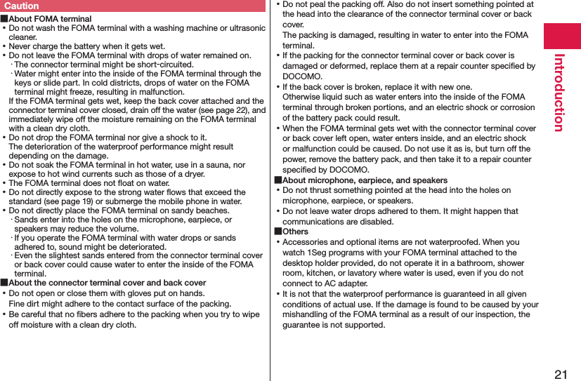 21IntroductionCaution ■About FOMA terminal ⿠Do not wash the FOMA terminal with a washing machine or ultrasonic cleaner. ⿠Never charge the battery when it gets wet. ⿠Do not leave the FOMA terminal with drops of water remained on.・ The connector terminal might be short-circuited.・ Water might enter into the inside of the FOMA terminal through the keys or slide part. In cold districts, drops of water on the FOMA terminal might freeze, resulting in malfunction.If the FOMA terminal gets wet, keep the back cover attached and the connector terminal cover closed, drain off the water (see page 22), and immediately wipe off the moisture remaining on the FOMA terminal with a clean dry cloth. ⿠Do not drop the FOMA terminal nor give a shock to it. The deterioration of the waterproof performance might result depending on the damage. ⿠Do not soak the FOMA terminal in hot water, use in a sauna, nor expose to hot wind currents such as those of a dryer. ⿠The FOMA terminal does not ﬂoat on water. ⿠Do not directly expose to the strong water ﬂows that exceed the standard (see page 19) or submerge the mobile phone in water. ⿠Do not directly place the FOMA terminal on sandy beaches.･ Sands enter into the holes on the microphone, earpiece, or speakers may reduce the volume.･ If you operate the FOMA terminal with water drops or sands adhered to, sound might be deteriorated.･ Even the slightest sands entered from the connector terminal cover or back cover could cause water to enter the inside of the FOMA terminal. ■About the connector terminal cover and back cover ⿠Do not open or close them with gloves put on hands. Fine dirt might adhere to the contact surface of the packing. ⿠Be careful that no ﬁbers adhere to the packing when you try to wipe off moisture with a clean dry cloth. ⿠Do not peal the packing off. Also do not insert something pointed at the head into the clearance of the connector terminal cover or back cover. The packing is damaged, resulting in water to enter into the FOMA terminal. ⿠If the packing for the connector terminal cover or back cover is damaged or deformed, replace them at a repair counter speciﬁed by DOCOMO. ⿠If the back cover is broken, replace it with new one. Otherwise liquid such as water enters into the inside of the FOMA terminal through broken portions, and an electric shock or corrosion of the battery pack could result. ⿠When the FOMA terminal gets wet with the connector terminal cover or back cover left open, water enters inside, and an electric shock or malfunction could be caused. Do not use it as is, but turn off the power, remove the battery pack, and then take it to a repair counter speciﬁed by DOCOMO. ■About microphone, earpiece, and speakers ⿠Do not thrust something pointed at the head into the holes on microphone, earpiece, or speakers. ⿠Do not leave water drops adhered to them. It might happen that communications are disabled. ■Others ⿠Accessories and optional items are not waterproofed. When you watch 1Seg programs with your FOMA terminal attached to the desktop holder provided, do not operate it in a bathroom, shower room, kitchen, or lavatory where water is used, even if you do not connect to AC adapter. ⿠It is not that the waterproof performance is guaranteed in all given conditions of actual use. If the damage is found to be caused by your mishandling of the FOMA terminal as a result of our inspection, the guarantee is not supported.