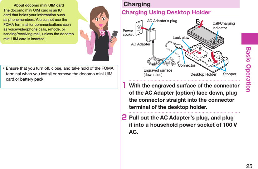 25Basic Operation ⿠Ensure that you turn off, close, and take hold of the FOMA terminal when you install or remove the docomo mini UIM card or battery pack.ChargingCharging Using Desktop HolderDesktop HolderCall/Charging indicatorStopperEngraved surface (down side)Lock clawPower socketAC AdapterAC Adapter’s plugConnector1With the engraved surface of the connector of the AC Adapter (option) face down, plug the connector straight into the connector terminal of the desktop holder.2Pull out the AC Adapter’s plug, and plug it into a household power socket of 100 V AC.About docomo mini UIM cardThe docomo mini UIM card is an IC card that holds your information such as phone numbers. You cannot use the FOMA terminal for communications such as voice/videophone calls, i-mode, or sending/receiving mail, unless the docomo mini UIM card is inserted.