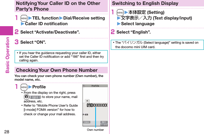 28Basic Operation Notifying Your Caller ID on the Other Party’s Phone1m󱚤TEL function󱚤Dial/Receive setting󱚤Caller ID notiﬁ cation2Select “Activate/Deactivate”.3Select “ON”. ⿠If you hear the guidance requesting your caller ID, either set the Caller ID notiﬁ cation or add “186” ﬁ rst and then try calling again. Checking Your Own Phone NumberYou can check your own phone number (Own number), the model name, etc.1m󱚤Proﬁ le ⿠From the display on the right, press c() to store your name, mail address, etc. ⿠Refer to “Mobile Phone User’s Guide [i-mode] FOMA version” for how to check or change your mail address. Own numberSwitching to  English Display1m󱚤 (Setting)󱚤 (Text display/input)󱚤 Select language2Select “English”. ⿠The “バイリンガル (Select language)” setting is saved on the docomo mini UIM card. 