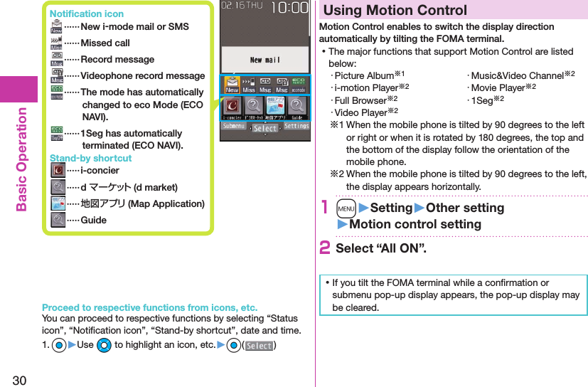 30Basic Operation Notiﬁ cation icon ······ New i-mode mail or SMS ······Missed call ······Record message······Videophone record message  ······The mode has automatically changed to eco Mode ( ECO NAVI). ······1Seg has automatically terminated ( ECO NAVI). Stand-by shortcut ·····i-concier ·····d マーケット (d market) ·····地図アプリ (Map Application) ·····GuideProceed to respective functions from icons, etc.You can proceed to respective functions by selecting “Status icon”, “Notiﬁ cation icon”, “Stand-by shortcut”, date and time.1. Oo▶Use Mo to highlight an icon, etc.▶Oo( )  Using Motion ControlMotion Control enables to switch the display direction automatically by tilting the FOMA terminal. ⿠The major functions that support Motion Control are listed below:・ Picture Album※1 ・ Music&amp;Video Channel※2・ i-motion Player※2 ・ Movie Player※2・ Full Browser※2 ・ 1Seg※2・ Video Player※2※1 When the mobile phone is tilted by 90 degrees to the left or right or when it is rotated by 180 degrees, the top and the bottom of the display follow the orientation of the mobile phone.※2 When the mobile phone is tilted by 90 degrees to the left, the display appears horizontally.1m󱚤Setting󱚤Other setting󱚤Motion control setting2Select “All ON”. ⿠If you tilt the FOMA terminal while a conﬁ rmation or submenu pop-up display appears, the pop-up display may be cleared.