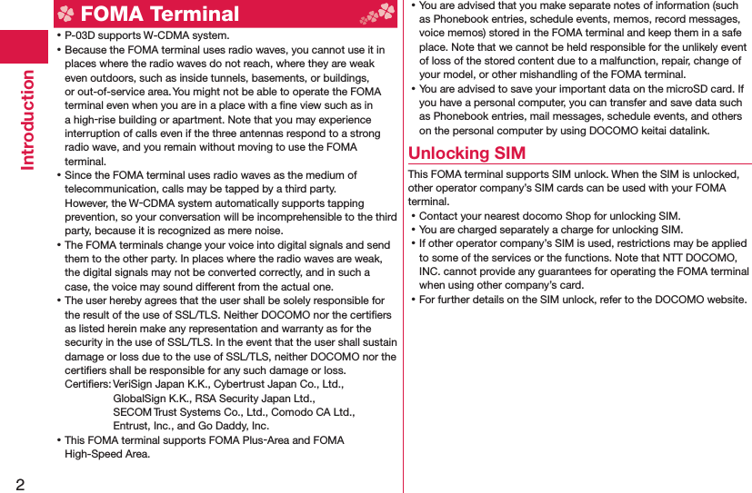 2Introduction FOMA Terminal ⿠P-03D supports W-CDMA system. ⿠Because the FOMA terminal uses radio waves, you cannot use it in places where the radio waves do not reach, where they are weak even outdoors, such as inside tunnels, basements, or buildings, or out-of-service area. You might not be able to operate the FOMA terminal even when you are in a place with a ﬁ ne view such as in a high-rise building or apartment. Note that you may experience interruption of calls even if the three antennas respond to a strong radio wave, and you remain without moving to use the FOMA terminal. ⿠Since the FOMA terminal uses radio waves as the medium of telecommunication, calls may be tapped by a third party.However, the W-CDMA system automatically supports tapping prevention, so your conversation will be incomprehensible to the third party, because it is recognized as mere noise. ⿠The FOMA terminals change your voice into digital signals and send them to the other party. In places where the radio waves are weak, the digital signals may not be converted correctly, and in such a case, the voice may sound different from the actual one. ⿠The user hereby agrees that the user shall be solely responsible for the result of the use of SSL/TLS. Neither DOCOMO nor the certiﬁ ers as listed herein make any representation and warranty as for the security in the use of SSL/TLS. In the event that the user shall sustain damage or loss due to the use of SSL/TLS, neither DOCOMO nor the certiﬁ ers shall be responsible for any such damage or loss.Certiﬁ ers: VeriSign Japan K.K., Cybertrust Japan Co., Ltd., GlobalSign K.K., RSA Security Japan Ltd., SECOM Trust Systems Co., Ltd., Comodo CA Ltd., Entrust, Inc., and Go Daddy, Inc. ⿠This FOMA terminal supports FOMA Plus-Area and FOMA High-Speed Area. ⿠You are advised that you make separate notes of information (such as Phonebook entries, schedule events, memos, record messages, voice memos) stored in the FOMA terminal and keep them in a safe place. Note that we cannot be held responsible for the unlikely event of loss of the stored content due to a malfunction, repair, change of your model, or other mishandling of the FOMA terminal. ⿠You are advised to save your important data on the microSD card. If you have a personal computer, you can transfer and save data such as Phonebook entries, mail messages, schedule events, and others on the personal computer by using DOCOMO keitai datalink.Unlocking SIM This FOMA terminal supports SIM unlock. When the SIM is unlocked, other operator company’s SIM cards can be used with your FOMA terminal. ⿠Contact your nearest docomo Shop for unlocking SIM. ⿠You are charged separately a charge for unlocking SIM. ⿠If other operator company’s SIM is used, restrictions may be applied to some of the services or the functions. Note that NTT DOCOMO, INC. cannot provide any guarantees for operating the FOMA terminal when using other company’s card. ⿠For further details on the SIM unlock, refer to the DOCOMO website.