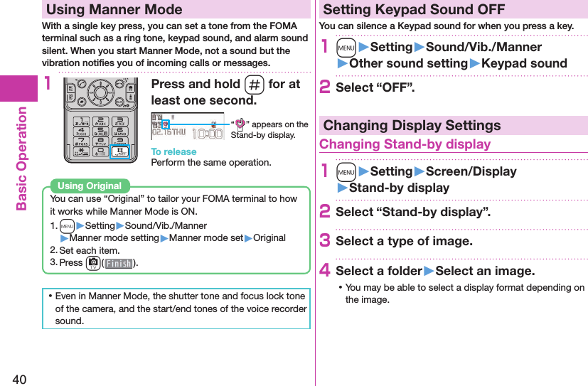 40Basic Operation  Using Manner ModeWith a single key press, you can set a tone from the FOMA terminal such as a ring tone, keypad sound, and alarm sound silent. When you start Manner Mode, not a sound but the vibration notiﬁ es you of incoming calls or messages.1Press and hold s for at least one second.“ ” appears on the Stand-by display.To releasePerform the same operation.You can use “Original” to tailor your FOMA terminal to how it works while Manner Mode is ON.1. m▶Setting▶Sound/Vib./Manner▶Manner mode setting▶Manner mode set▶Original2. Set each item.3. Press c().Using  Original ⿠Even in Manner Mode, the shutter tone and focus lock tone of the camera, and the start/end tones of the voice recorder sound. Setting Keypad Sound OFFYou can silence a Keypad sound for when you press a key.1m󱚤Setting󱚤Sound/Vib./Manner󱚤Other sound setting󱚤Keypad sound2Select “OFF”.Changing Display Settings Changing Stand-by display1m󱚤Setting󱚤Screen/Display󱚤Stand-by display2Select “Stand-by display”.3Select a type of image.4Select a folder󱚤Select an image. ⿠You may be able to select a display format depending on the image.