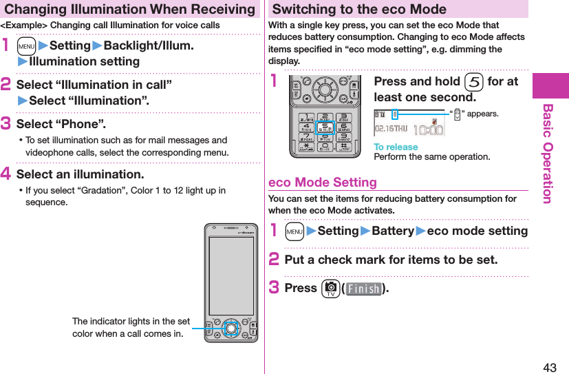 43Basic Operation  Changing Illumination When Receiving&lt;Example&gt; Changing call Illumination for voice calls1m󱚤Setting󱚤Backlight/Illum.󱚤Illumination setting2Select “Illumination in call”󱚤Select “Illumination”.3Select “Phone”. ⿠To set illumination such as for mail messages and videophone calls, select the corresponding menu.4Select an illumination. ⿠If you select “Gradation”, Color 1 to 12 light up in sequence.The indicator lights in the set color when a call comes in. Switching to the  eco ModeWith a single key press, you can set the eco Mode that reduces battery consumption. Changing to eco Mode affects items speciﬁ ed in “eco mode setting”, e.g. dimming the display.1Press and hold 5 for at least one second.“ ” appears.To releasePerform the same operation. eco Mode SettingYou can set the items for reducing battery consumption for when the eco Mode activates.1m󱚤Setting󱚤Battery󱚤eco mode setting2Put a check mark for items to be set.3Press c( ).