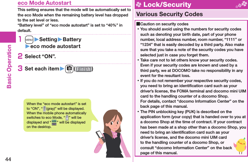 44Basic Operation  eco Mode AutostartThis setting ensures that the mode will be automatically set to the eco Mode when the remaining battery level has dropped to the set level or less.“Battery level” of “eco mode autostart” is set to “40%” in default.1m󱚤Setting󱚤Battery󱚤eco mode autostart2Select “ON”.3Set each item󱚤c( ) Lock/Security  Various Security Codes ■Caution on security codes ⿠You should avoid using the numbers for security codes such as denoting your birth date, part of your phone number, local address number, room number, “1111” or “1234” that is easily decoded by a third party. Also make sure that you take a note of the security codes you have selected just in case you forget them. ⿠Take care not to let others know your security codes. Even if your security codes are known and used by a third party, we at DOCOMO take no responsibility in any event for the resultant loss. ⿠If you do not remember your respective security codes, you need to bring an identiﬁ cation card such as your driver’s license, the FOMA terminal and docomo mini UIM card to the handling counter of a docomo Shop.For details, contact “docomo Information Center” on the back page of this manual. ⿠The PIN unblocking key (PUK) is described on the application form (your copy) that is handed over to you at a docomo Shop at the time of contract. If your contract has been made at a shop other than a docomo Shop, you need to bring an identiﬁ cation card such as your driver’s license, and the docomo mini UIM card to the handling counter of a docomo Shop, or consult “docomo Information Center” on the back page of this manual.When the “eco mode autostart” is set to “ON”, “ (gray)” will be displayed. When the mobile phone automatically switches to eco Mode, “ ” will be displayed and “ ” will be displayed on the desktop.