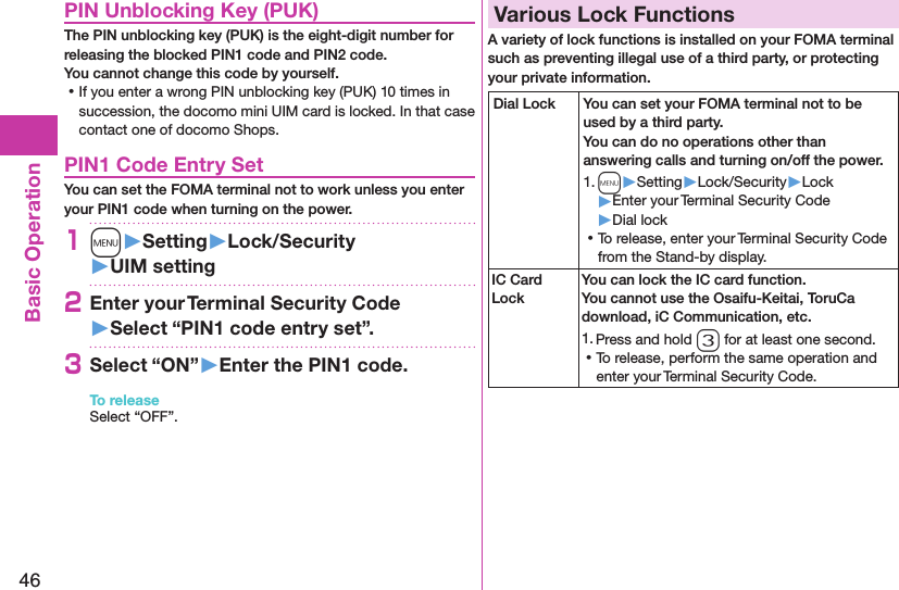 46Basic OperationPIN Unblocking Key (PUK)The PIN unblocking key (PUK) is the eight-digit number for releasing the blocked PIN1 code and PIN2 code.  You cannot change this code by yourself. ⿠If you enter a wrong PIN unblocking key (PUK) 10 times in succession, the docomo mini UIM card is locked. In that case contact one of docomo Shops.PIN1 Code Entry SetYou can set the FOMA terminal not to work unless you enter your PIN1 code when turning on the power.1m󱚤Setting󱚤Lock/Security󱚤UIM setting2Enter your Terminal Security Code 󱚤Select “PIN1 code entry set”.3Select “ON”󱚤Enter the PIN1 code.To releaseSelect “OFF”.Various Lock FunctionsA variety of lock functions is installed on your FOMA terminal such as preventing illegal use of a third party, or protecting your private information.Dial Lock You can set your FOMA terminal not to be used by a third party.  You can do no operations other than answering calls and turning on/off the power.1. m▶Setting▶Lock/Security▶Lock▶Enter your Terminal Security Code▶Dial lock ⿠To release, enter your Terminal Security Code from the Stand-by display.IC Card LockYou can lock the IC card function. You cannot use the Osaifu-Keitai, ToruCa download, iC Communication, etc.1. Press and hold 3 for at least one second. ⿠To release, perform the same operation and enter your Terminal Security Code.