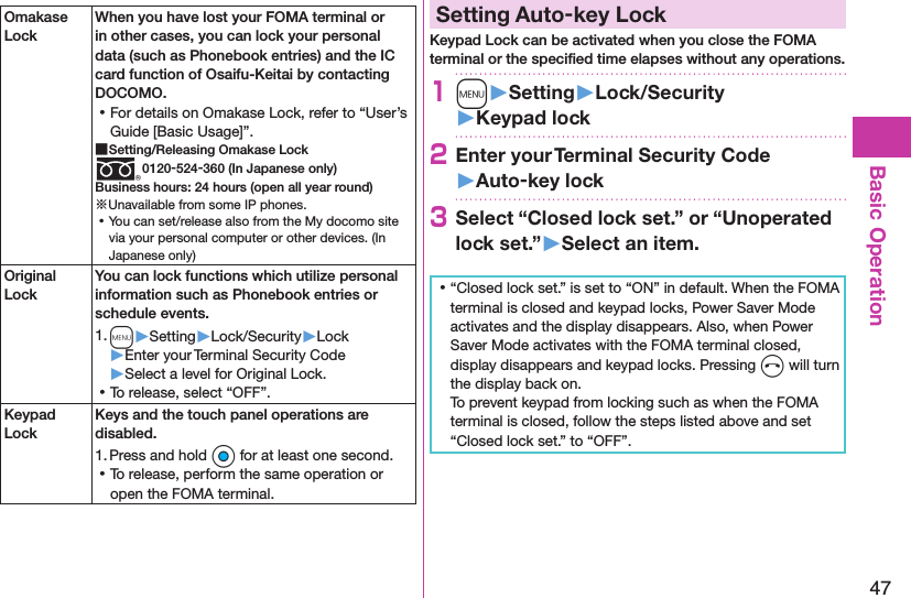 47Basic OperationOmakase LockWhen you have lost your FOMA terminal or in other cases, you can lock your personal data (such as Phonebook entries) and the IC card function of Osaifu-Keitai by contacting DOCOMO. ⿠For details on Omakase Lock, refer to “User’s Guide [Basic Usage]”. ■Setting/Releasing Omakase Lock0120-524-360 (In Japanese only)Business hours: 24 hours (open all year round)※Unavailable from some IP phones. ⿠You can set/release also from the My docomo site via your personal computer or other devices. (In Japanese only)Original LockYou can lock functions which utilize personal information such as Phonebook entries or schedule events.1. m▶Setting▶Lock/Security▶Lock▶Enter your Terminal Security Code▶Select a level for Original Lock. ⿠To release, select “OFF”.Keypad LockKeys and the touch panel operations are disabled.1. Press and hold Oo for at least one second. ⿠To release, perform the same operation or open the FOMA terminal.Setting Auto-key LockKeypad Lock can be activated when you close the FOMA terminal or the speciﬁed time elapses without any operations.1m󱚤Setting󱚤Lock/Security󱚤Keypad lock2Enter your Terminal Security Code 󱚤Auto-key lock3Select “Closed lock set.” or “Unoperated lock set.”󱚤Select an item. ⿠“Closed lock set.” is set to “ON” in default. When the FOMA terminal is closed and keypad locks, Power Saver Mode activates and the display disappears. Also, when Power Saver Mode activates with the FOMA terminal closed, display disappears and keypad locks. Pressing h will turn the display back on. To prevent keypad from locking such as when the FOMA terminal is closed, follow the steps listed above and set “Closed lock set.” to “OFF”.