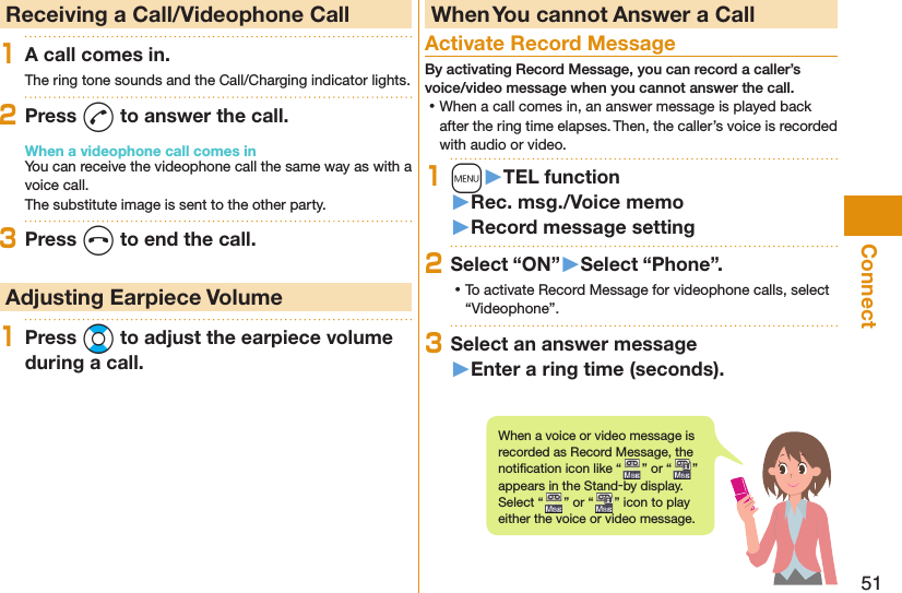 51Connect  Receiving a Call/Videophone Call1A call comes in.The ring tone sounds and the Call/Charging indicator lights.2Press d to answer the call.When a videophone call comes inYou can receive the videophone call the same way as with a voice call.The substitute image is sent to the other party.3Press h to end the call. Adjusting Earpiece Volume1Press Bo to adjust the earpiece volume during a call. When You cannot Answer a Call  Activate Record MessageBy activating Record Message, you can record a caller’s voice/video message when you cannot answer the call. ⿠When a call comes in, an answer message is played back after the ring time elapses. Then, the caller’s voice is recorded with audio or video.1m󱚤TEL function󱚤Rec. msg./Voice memo󱚤Record message setting2Select “ON”󱚤Select “Phone”. ⿠To activate Record Message for videophone calls, select “Videophone”.3Select an answer message󱚤Enter a ring time (seconds).When a voice or video message is recorded as Record Message, the notiﬁ cation icon like “ ” or “ ” appears in the Stand-by display. Select “ ” or “ ” icon to play either the voice or video message.