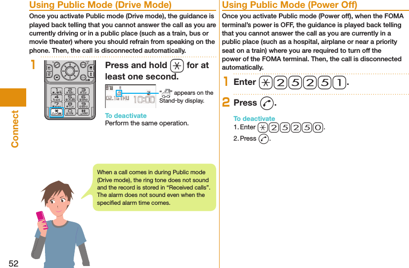 52Connect  Using Public Mode (Drive Mode)Once you activate Public mode (Drive mode), the guidance is played back telling that you cannot answer the call as you are currently driving or in a public place (such as a train, bus or movie theater) where you should refrain from speaking on the phone. Then, the call is disconnected automatically.1Press and hold a for at least one second. “ ” appears on the Stand-by display.To deactivatePerform the same operation.  Using Public Mode (Power Off)Once you activate Public mode (Power off), when the FOMA terminal’s power is OFF, the guidance is played back telling that you cannot answer the call as you are currently in a public place (such as a hospital, airplane or near a priority seat on a train) where you are required to turn off the power of the FOMA terminal. Then, the call is disconnected automatically.1Enter a25251.2Press d.To deactivate1. Enter a25250.2. Press d.When a call comes in during Public mode (Drive mode), the ring tone does not sound and the record is stored in “Received calls”. The alarm does not sound even when the speciﬁ ed alarm time comes.