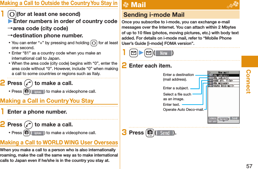 57ConnectMaking a Call to Outside the Country You Stay in10(for at least one second)󱚤Enter numbers in order of country codearea code (city code)destination phone number. ⿠You can enter “+” by pressing and holding 0 for at least one second. ⿠Enter “81” as a country code when you make an international call to Japan. ⿠When the area code (city code) begins with “0”, enter the area code without “0”. However, include “0” when making a call to some countries or regions such as Italy.2Press d to make a call. ⿠Press c( ) to make a videophone call.Making a Call in Country You Stay1Enter a phone number.2Press d to make a call. ⿠Press c( ) to make a videophone call.Making a Call to WORLD WING User OverseasWhen you make a call to a person who is also internationally roaming, make the call the same way as to make international calls to Japan even if he/she is in the country you stay at. Mail     Sending i-mode MailOnce you subscribe to i-mode, you can exchange e-mail messages over the Internet. You can attach within 2 Mbytes of up to 10 ﬁ les (photos, moving pictures, etc.) with body text added. For details on i-mode mail, refer to “Mobile Phone User’s Guide [i-mode] FOMA version”.1l󱚤l( )2Enter each item.Enter a destination (mail address).Enter a subject.Enter text.Select a ﬁ le such as an image.Operate Auto Deco-mail.3Press c( ).