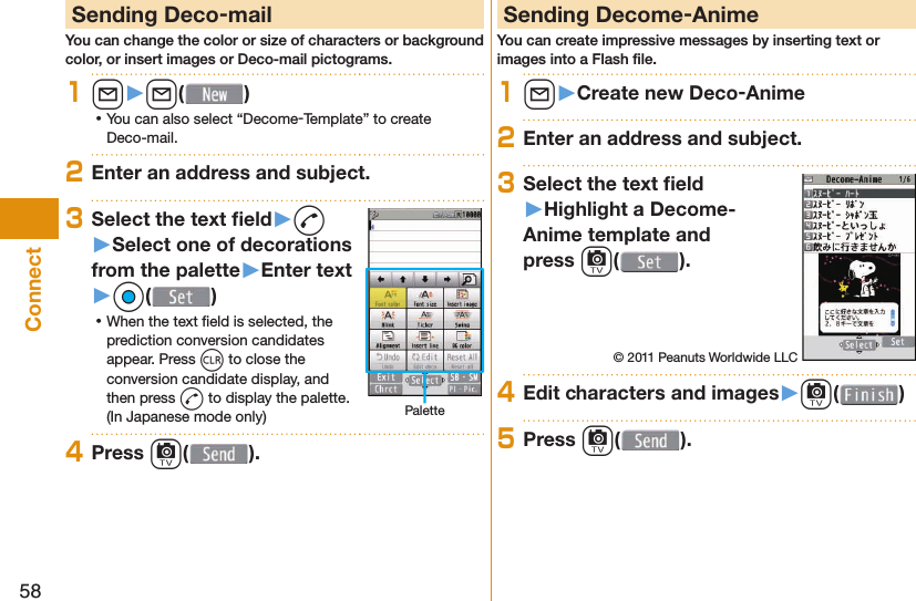 58Connect Sending Deco-mailYou can change the color or size of characters or background color, or insert images or Deco-mail pictograms.1l󱚤l( ) ⿠You can also select “Decome-Template” to create Deco-mail.2Enter an address and subject.3Select the text ﬁ eld󱚤d󱚤Select one of decorations from the palette󱚤Enter text󱚤Oo( ) ⿠When the text ﬁ eld is selected, the prediction conversion candidates appear. Press r to close the conversion candidate display, and then press d to display the palette. (In Japanese mode only) Palette4Press c( ). Sending Decome-AnimeYou can create impressive messages by inserting text or images into a Flash ﬁ le.1l󱚤Create new Deco-Anime2Enter an address and subject.3Select the text ﬁ eld󱚤Highlight a Decome-Anime template and press c().© 2011 Peanuts Worldwide LLC4Edit characters and images󱚤c( )5Press c( ).