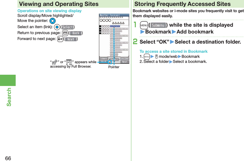 66SearchViewing and Operating SitesOperations on site viewing displayScroll display/Move highlighted/Move the pointer: MoSelect an item (link): Oo()Return to previous page: l()Forward to next page: i() Storing Frequently Accessed SitesBookmark websites or i-mode sites you frequently visit to get them displayed easily.1m( ) while the site is displayed󱚤Bookmark󱚤Add bookmark2Select “OK”󱚤Select a destination folder.To access a site stored in Bookmark1. m▶imode/web▶Bookmark2. Select a folder▶Select a bookmark.“ ” or “ ” appears while accessing by Full Browser. Pointer