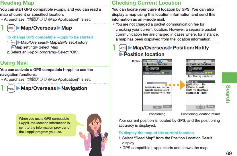 69SearchReading MapYou can start GPS compatible i-αppli, and you can read a map of current or speciﬁed location. ⿠At purchase, “地図アプリ (Map Application)” is set.1m󱚤Map/Overseas󱚤MapTo change GPS compatible i-αppli to be started1. m▶Map/Overseas▶Map&amp;GPS set./history▶Map setting▶Select Map2. Select an i-αppli program▶Select “OK”.Using NaviYou can activate a GPS compatible i-αppli to use the navigation functions. ⿠At purchase, “地図アプリ (Map Application)” is set.1m󱚤Map/Overseas󱚤NavigationChecking Current LocationYou can locate your current location by GPS. You can also display a map using this location information and send this information as an i-mode mail. ⿠You are not charged a packet communication fee for checking your current location. However, a separate packet communication fee are charged in cases where, for instance, a map has been displayed from the location information.1m󱚤Map/Overseas󱚤Position/Notify󱚤Position locationBlinksPositioning Positioning location resultYour current position is located by GPS, and the positioning accuracy is displayed.To display the map of the current location1. Select “Read Map” from the Position Location Result display. ⿠GPS compatible i-αppli starts and shows the map.When you use a GPS compatible i-αppli, the location information is sent to the information provider of the i-αppli program you use.