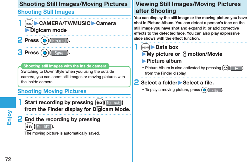 72EnjoyShooting Still Images/Moving Pictures Shooting Still Images1m󱚤CAMERA/TV/MUSIC󱚤Camera󱚤Digicam mode2Press Oo( ).3Press Oo( ).Switching to Down Style when you using the outside camera, you can shoot still images or moving pictures with the inside camera.Shooting still images with the inside camera Shooting Moving Pictures1Start recording by pressing i( ) from the Finder display for Digicam Mode.2End the recording by pressing i().The moving picture is automatically saved.  Viewing Still Images/Moving Pictures after ShootingYou can display the still image or the moving picture you have shot in  Picture Album. You can detect a person’s face on the still image you have shot and expand it, or add corrective effects to the detected face. You can also play expressive slide shows with the effect function.1m󱚤Data box󱚤My picture or imotion/Movie󱚤Picture album ⿠Picture Album is also activated by pressing l( ) from the Finder display.2Select a folder󱚤Select a ﬁ le. ⿠To play a moving picture, press Oo( ).